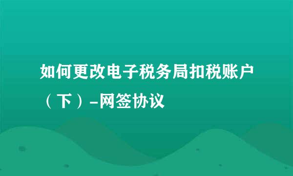 如何更改电子税务局扣税账户（下）-网签协议