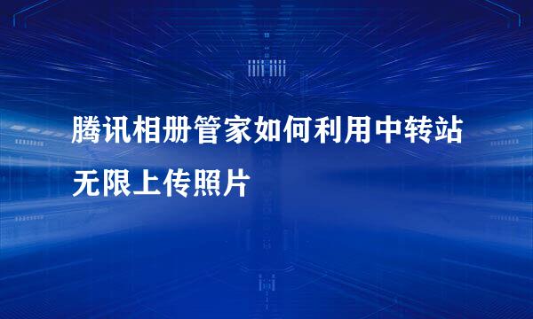 腾讯相册管家如何利用中转站无限上传照片