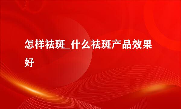 怎样祛斑_什么祛斑产品效果好