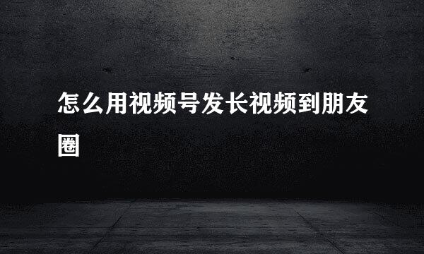 怎么用视频号发长视频到朋友圈