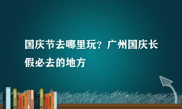 国庆节去哪里玩？广州国庆长假必去的地方