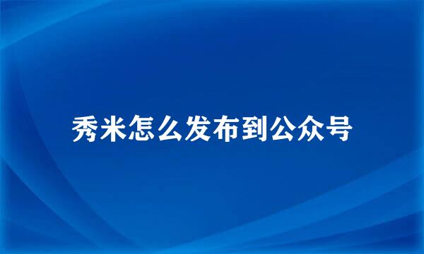 秀米怎么发布到公众号