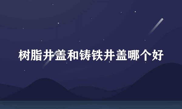 树脂井盖和铸铁井盖哪个好
