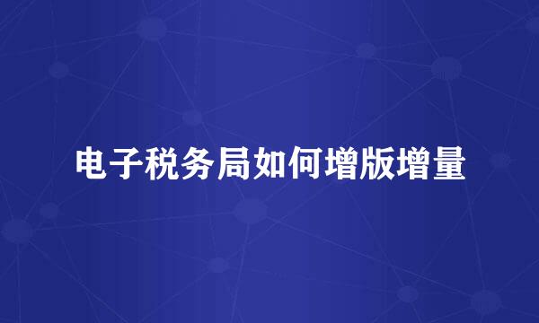 电子税务局如何增版增量