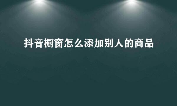 抖音橱窗怎么添加别人的商品