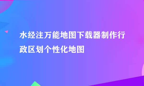 水经注万能地图下载器制作行政区划个性化地图