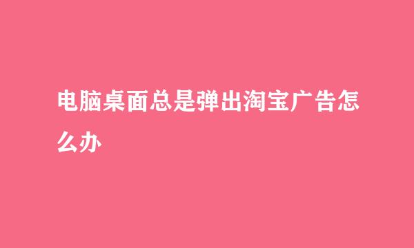 电脑桌面总是弹出淘宝广告怎么办