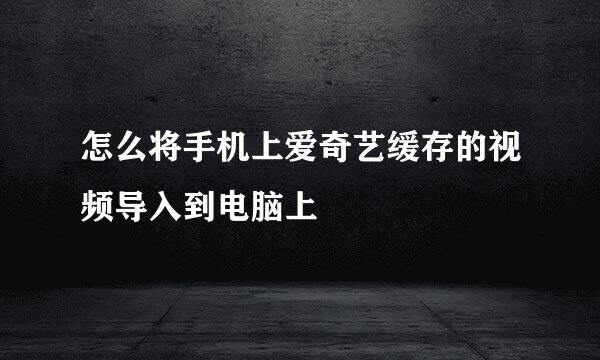 怎么将手机上爱奇艺缓存的视频导入到电脑上