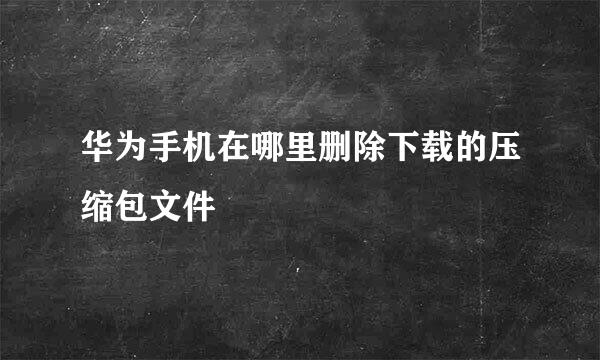 华为手机在哪里删除下载的压缩包文件