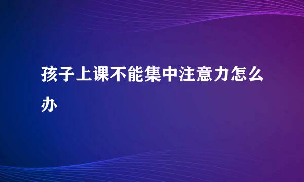 孩子上课不能集中注意力怎么办