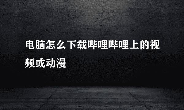 电脑怎么下载哔哩哔哩上的视频或动漫