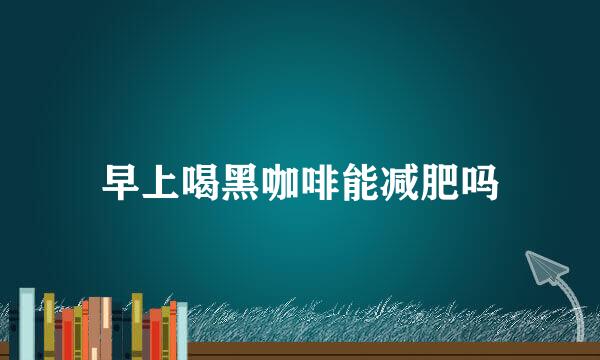 早上喝黑咖啡能减肥吗