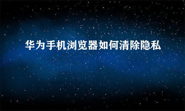 华为手机浏览器如何清除隐私