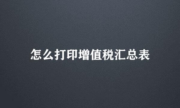 怎么打印增值税汇总表