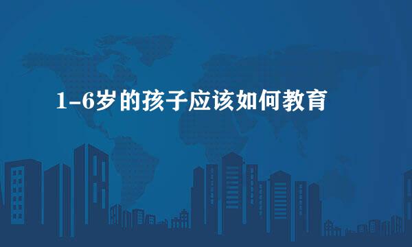 1-6岁的孩子应该如何教育