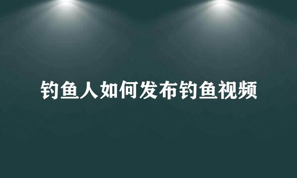 钓鱼人如何发布钓鱼视频