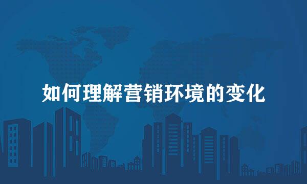 如何理解营销环境的变化