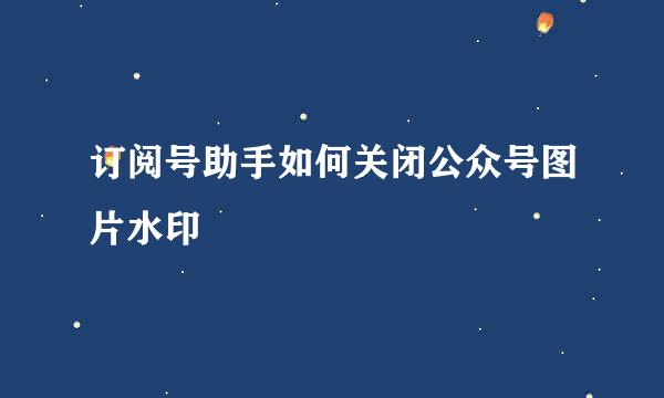 订阅号助手如何关闭公众号图片水印