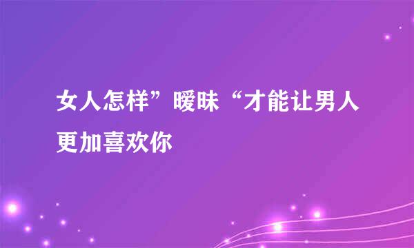女人怎样”暧昧“才能让男人更加喜欢你