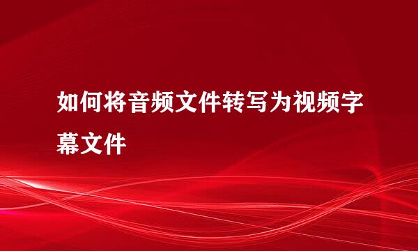 如何将音频文件转写为视频字幕文件
