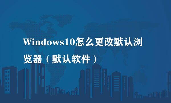 Windows10怎么更改默认浏览器（默认软件）
