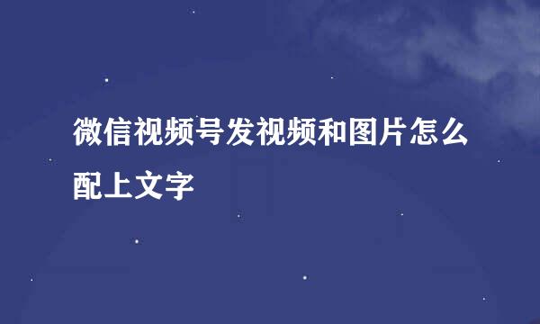 微信视频号发视频和图片怎么配上文字