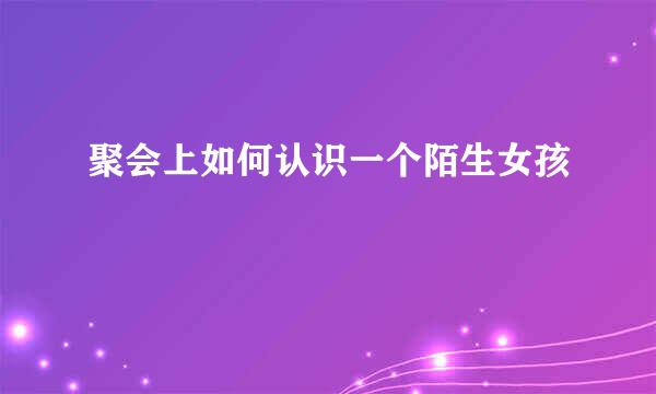 聚会上如何认识一个陌生女孩