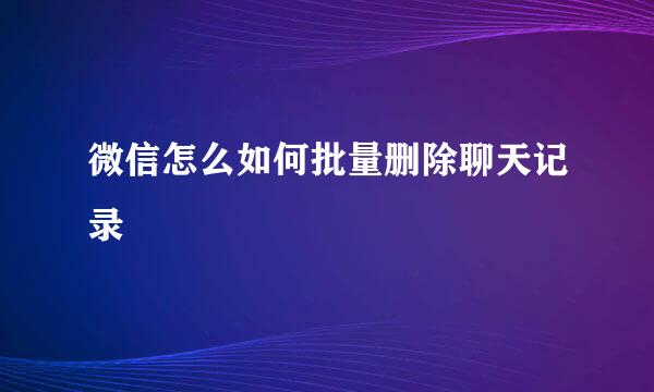 微信怎么如何批量删除聊天记录