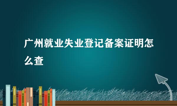 广州就业失业登记备案证明怎么查