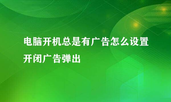 电脑开机总是有广告怎么设置开闭广告弹出