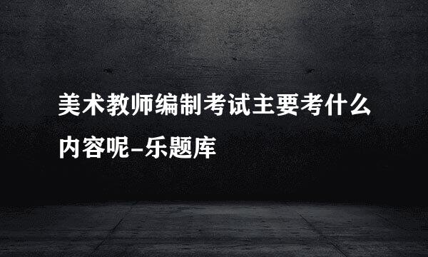 美术教师编制考试主要考什么内容呢-乐题库