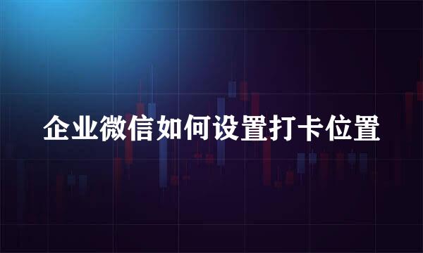 企业微信如何设置打卡位置