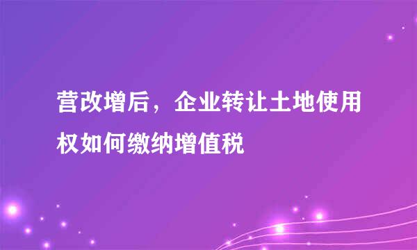营改增后，企业转让土地使用权如何缴纳增值税