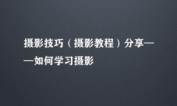 摄影技巧（摄影教程）分享——如何学习摄影