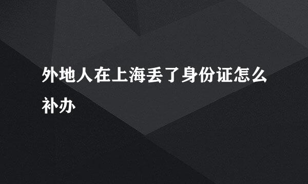 外地人在上海丢了身份证怎么补办