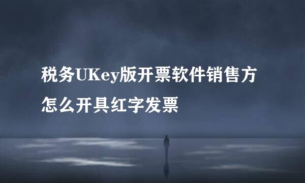 税务UKey版开票软件销售方怎么开具红字发票
