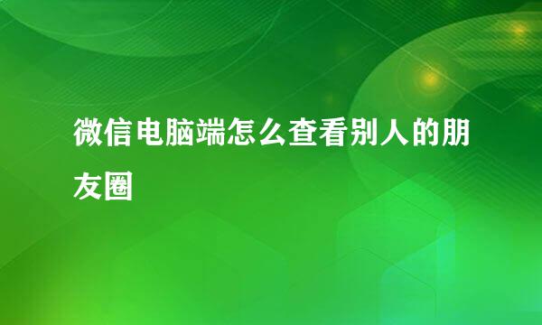 微信电脑端怎么查看别人的朋友圈
