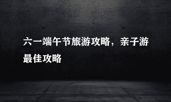 六一端午节旅游攻略，亲子游最佳攻略