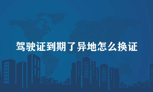 驾驶证到期了异地怎么换证