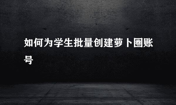 如何为学生批量创建萝卜圈账号