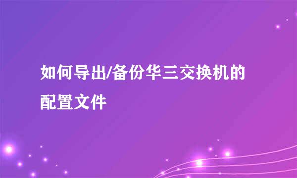 如何导出/备份华三交换机的配置文件