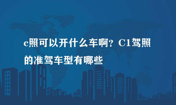 c照可以开什么车啊？C1驾照的准驾车型有哪些