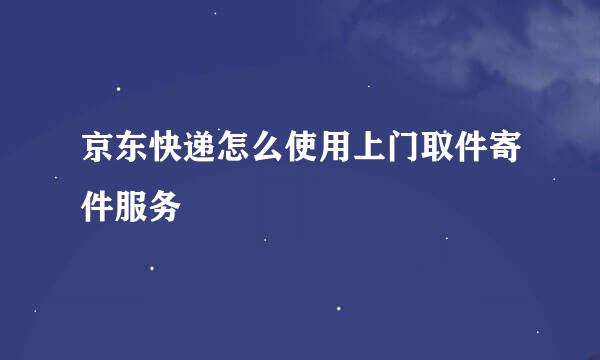 京东快递怎么使用上门取件寄件服务