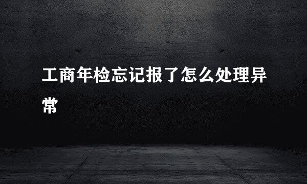 工商年检忘记报了怎么处理异常
