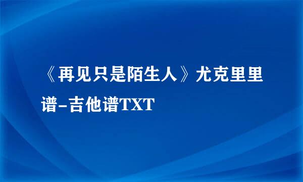 《再见只是陌生人》尤克里里谱-吉他谱TXT