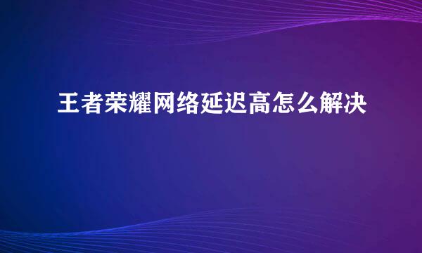 王者荣耀网络延迟高怎么解决