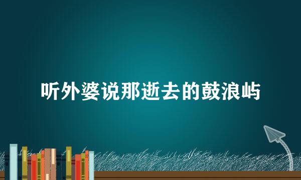 听外婆说那逝去的鼓浪屿