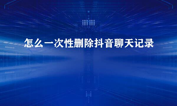 怎么一次性删除抖音聊天记录