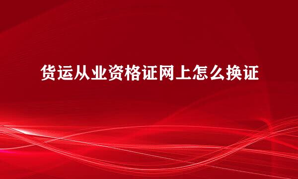 货运从业资格证网上怎么换证