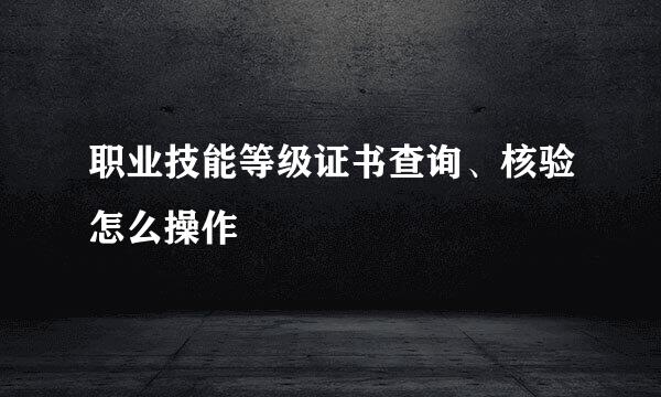 职业技能等级证书查询、核验怎么操作